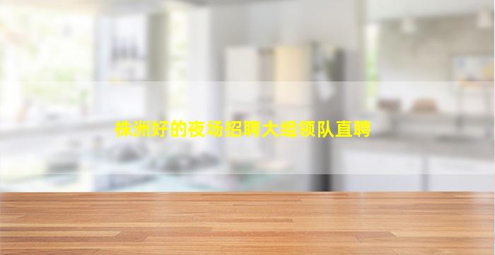 株洲好的夜场招聘大组领队直聘
